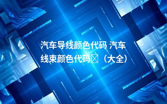 汽车导线颜色代码 汽车线束颜色代码​（大全）